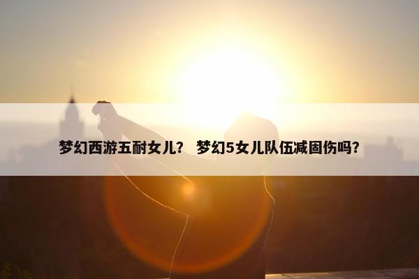 梦幻西游五耐女儿？ 梦幻5女儿队伍减固伤吗？