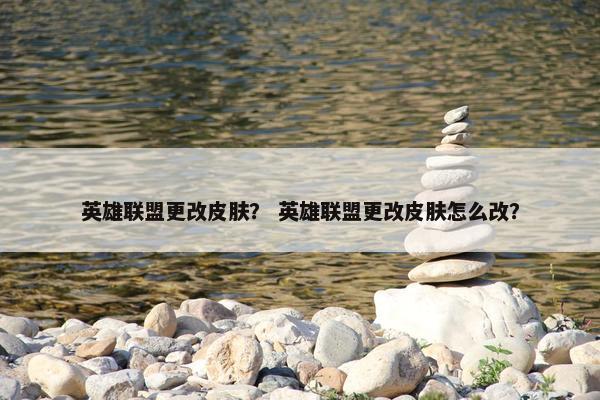 英雄联盟更改皮肤？ 英雄联盟更改皮肤怎么改？