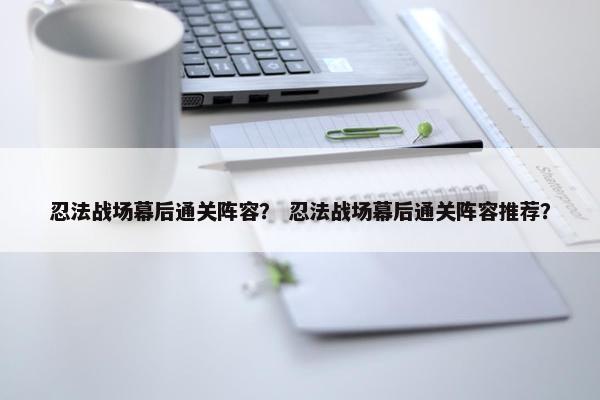 忍法战场幕后通关阵容？ 忍法战场幕后通关阵容推荐？