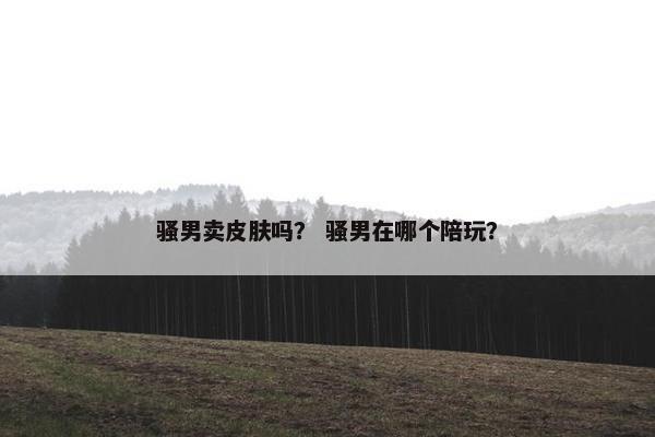 骚男卖皮肤吗？ 骚男在哪个陪玩？
