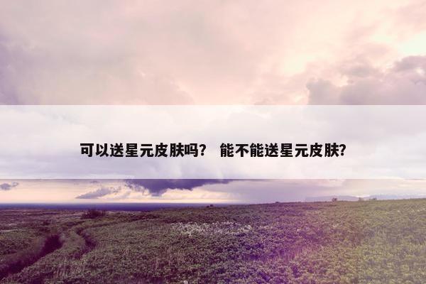 可以送星元皮肤吗？ 能不能送星元皮肤？