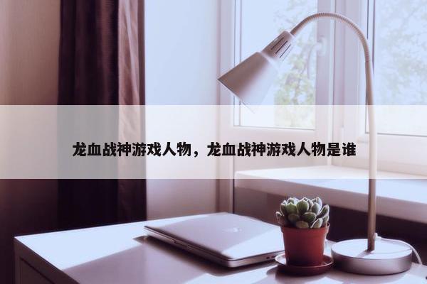 龙血战神游戏人物，龙血战神游戏人物是谁