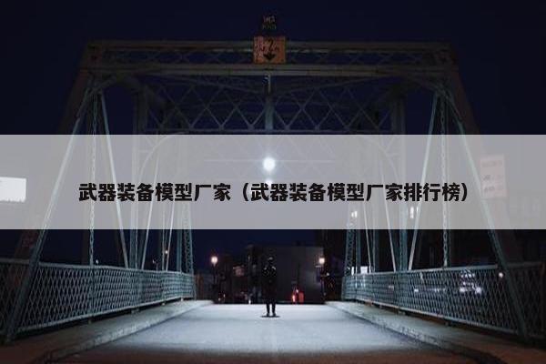 武器装备模型厂家（武器装备模型厂家排行榜）