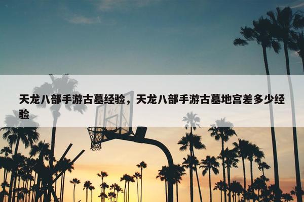 天龙八部手游古墓经验，天龙八部手游古墓地宫差多少经验