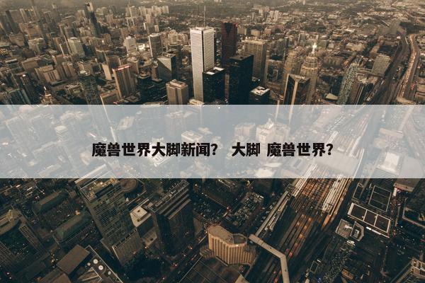 魔兽世界大脚新闻？ 大脚 魔兽世界？