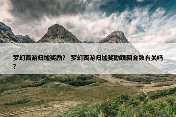 梦幻西游归墟奖励？ 梦幻西游归墟奖励跟回合数有关吗？