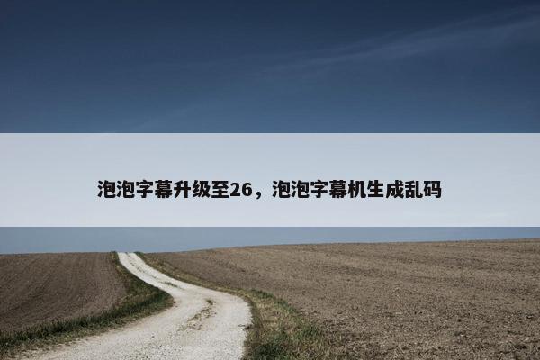 泡泡字幕升级至26，泡泡字幕机生成乱码