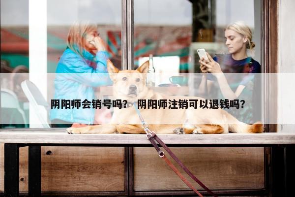 阴阳师会销号吗？ 阴阳师注销可以退钱吗？