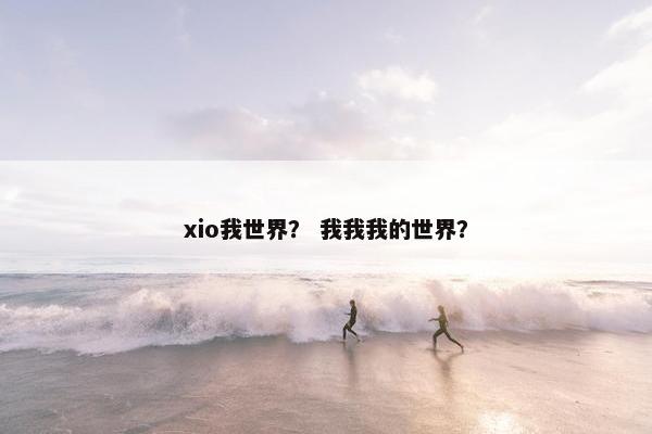 xio我世界？ 我我我的世界？