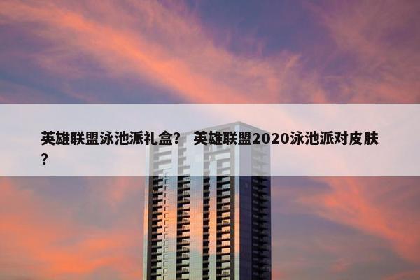 英雄联盟泳池派礼盒？ 英雄联盟2020泳池派对皮肤？