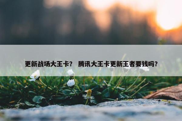 更新战场大王卡？ 腾讯大王卡更新王者要钱吗？