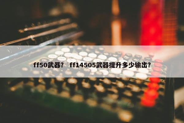 ff50武器？ ff14505武器提升多少输出？