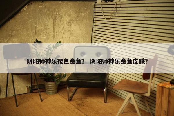 阴阳师神乐樱色金鱼？ 阴阳师神乐金鱼皮肤？