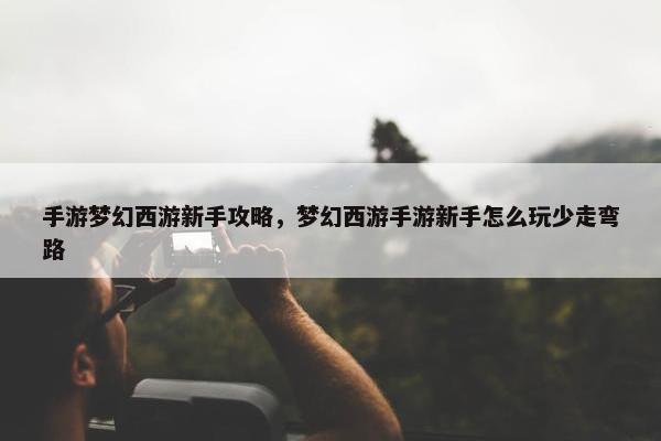 手游梦幻西游新手攻略，梦幻西游手游新手怎么玩少走弯路