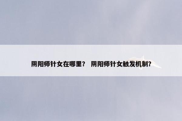 阴阳师针女在哪里？ 阴阳师针女触发机制？
