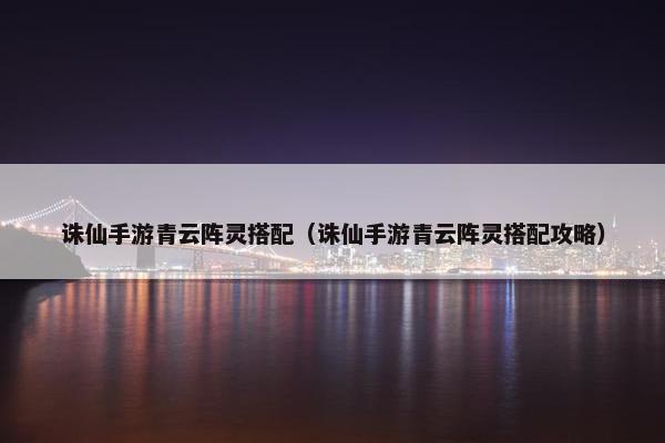 诛仙手游青云阵灵搭配（诛仙手游青云阵灵搭配攻略）