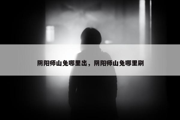 阴阳师山兔哪里出，阴阳师山兔哪里刷