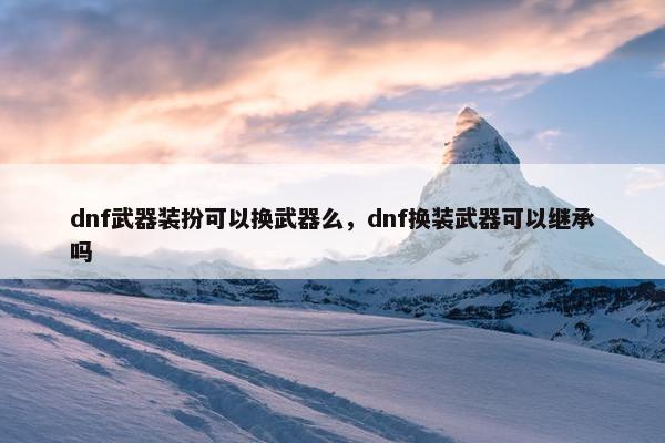 dnf武器装扮可以换武器么，dnf换装武器可以继承吗