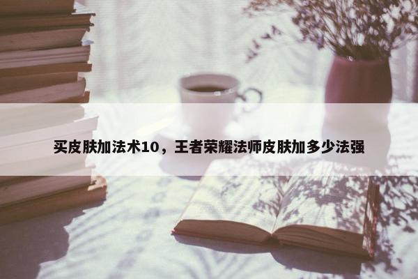 买皮肤加法术10，王者荣耀法师皮肤加多少法强
