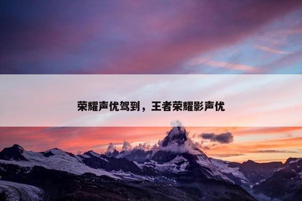 荣耀声优驾到，王者荣耀影声优