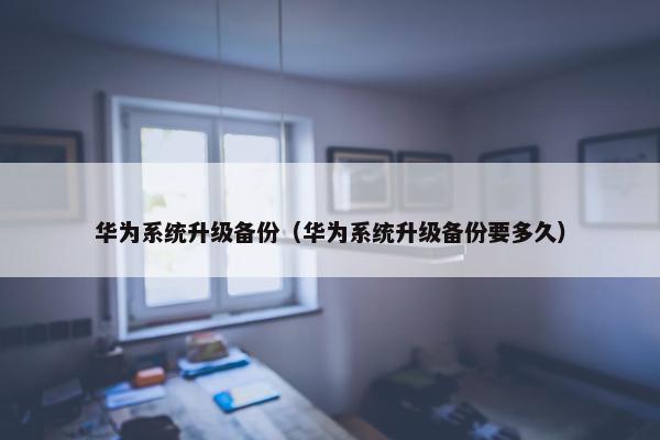 华为系统升级备份（华为系统升级备份要多久）