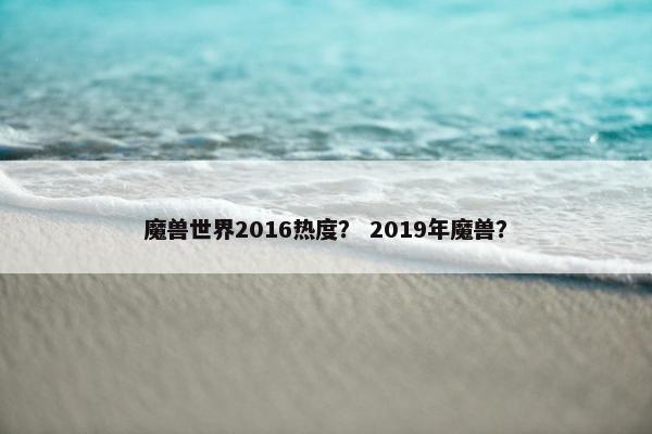 魔兽世界2016热度？ 2019年魔兽？