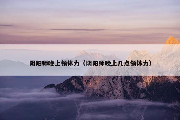 阴阳师晚上领体力（阴阳师晚上几点领体力）