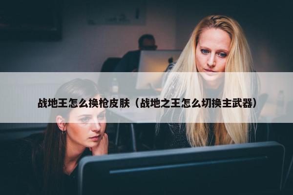 战地王怎么换枪皮肤（战地之王怎么切换主武器）