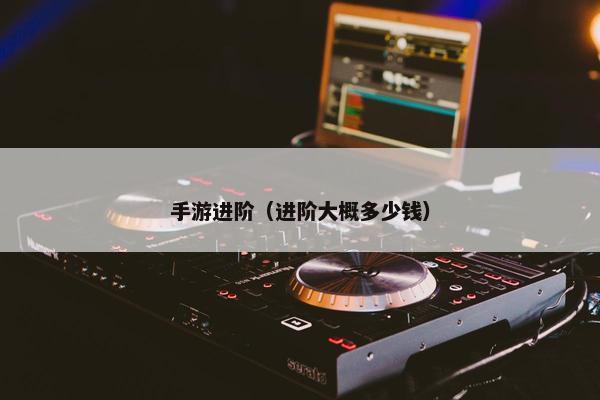 手游进阶（进阶大概多少钱）
