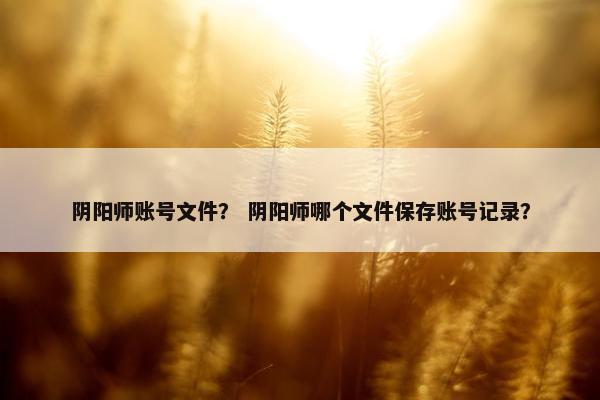 阴阳师账号文件？ 阴阳师哪个文件保存账号记录？