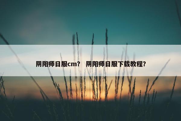 阴阳师日服cm？ 阴阳师日服下载教程？