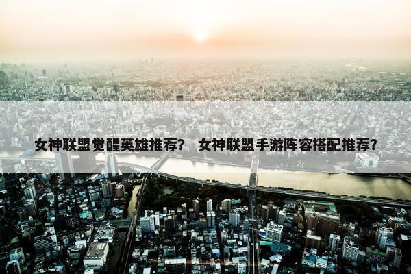 女神联盟觉醒英雄推荐？ 女神联盟手游阵容搭配推荐？