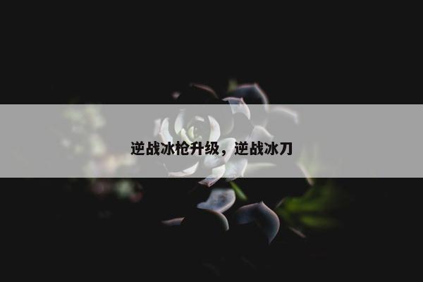 逆战冰枪升级，逆战冰刀