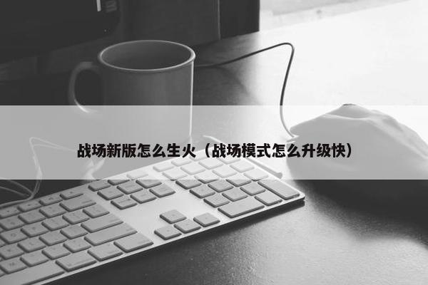 战场新版怎么生火（战场模式怎么升级快）