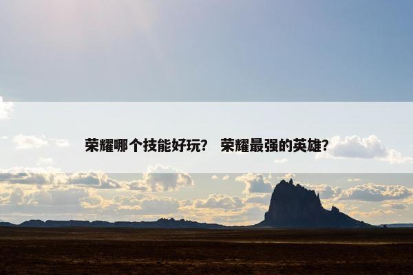 荣耀哪个技能好玩？ 荣耀最强的英雄？