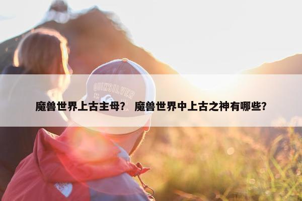 魔兽世界上古主母？ 魔兽世界中上古之神有哪些？