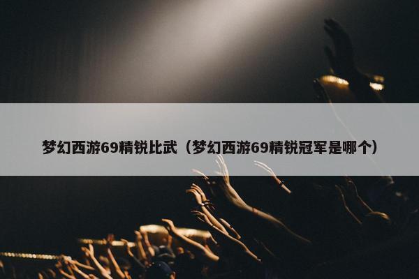 梦幻西游69精锐比武（梦幻西游69精锐冠军是哪个）