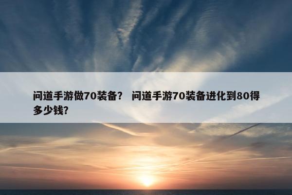 问道手游做70装备？ 问道手游70装备进化到80得多少钱？