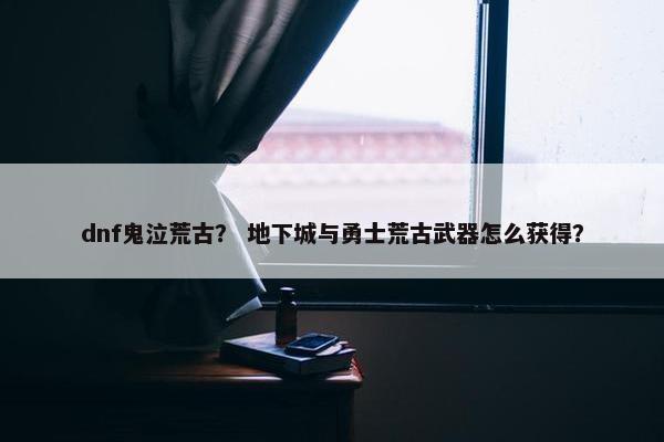 dnf鬼泣荒古？ 地下城与勇士荒古武器怎么获得？