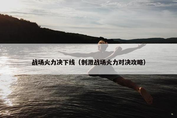 战场火力决下线（刺激战场火力对决攻略）