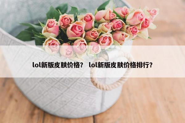lol新版皮肤价格？ lol新版皮肤价格排行？