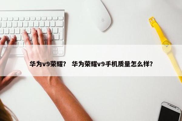 华为v9荣耀？ 华为荣耀v9手机质量怎么样？