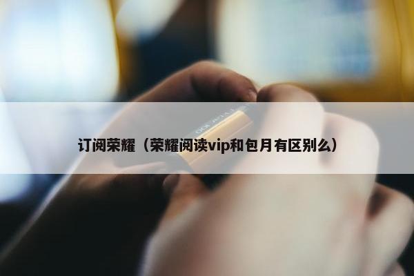 订阅荣耀（荣耀阅读vip和包月有区别么）
