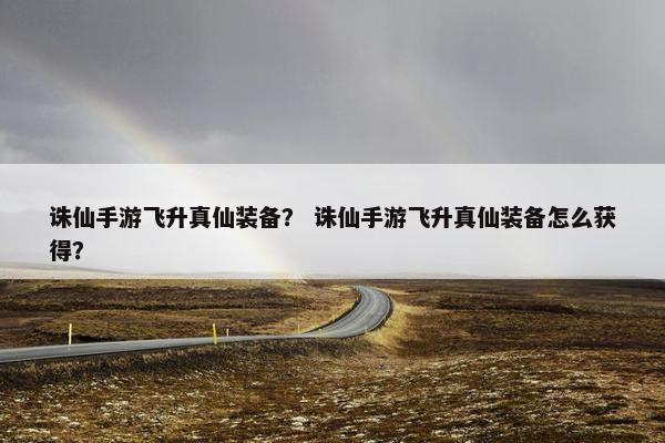 诛仙手游飞升真仙装备？ 诛仙手游飞升真仙装备怎么获得？