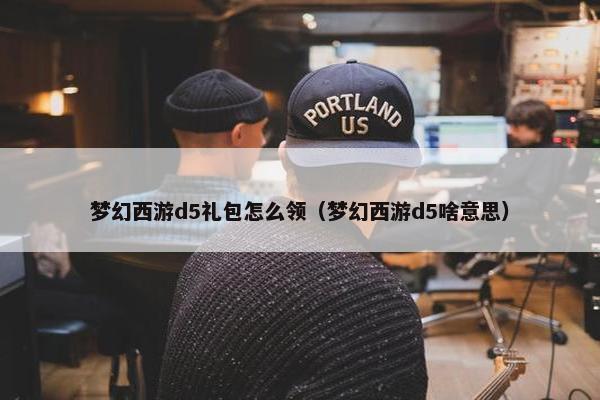 梦幻西游d5礼包怎么领（梦幻西游d5啥意思）