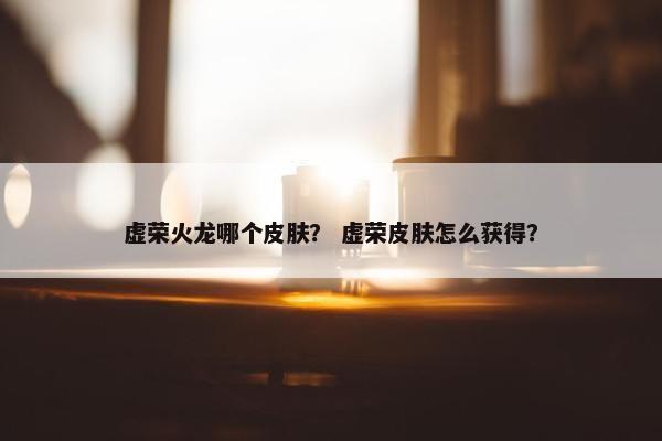 虚荣火龙哪个皮肤？ 虚荣皮肤怎么获得？