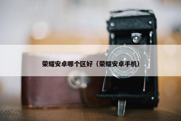 荣耀安卓哪个区好（荣耀安卓手机）