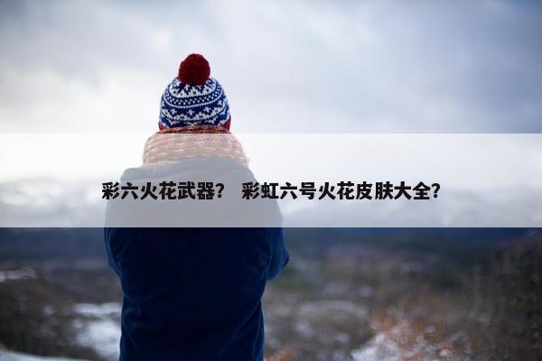 彩六火花武器？ 彩虹六号火花皮肤大全？
