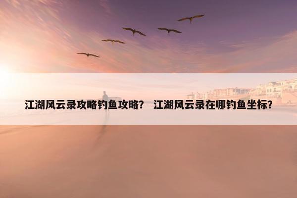 江湖风云录攻略钓鱼攻略？ 江湖风云录在哪钓鱼坐标？