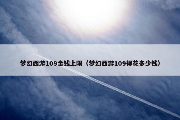 梦幻西游109金钱上限（梦幻西游109得花多少钱）